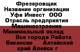 Фрезеровщик › Название организации ­ Уфа-Инвест, ООО › Отрасль предприятия ­ Машиностроение › Минимальный оклад ­ 55 000 - Все города Работа » Вакансии   . Алтайский край,Алейск г.